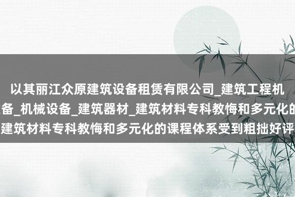 以其丽江众原建筑设备租赁有限公司_建筑工程机械与设备租赁_建筑设备_机械设备_建筑器材_建筑材料专科教悔和多元化的课程体系受到粗拙好评