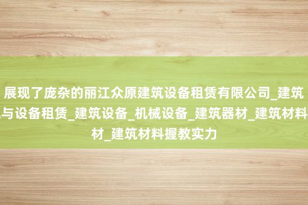 展现了庞杂的丽江众原建筑设备租赁有限公司_建筑工程机械与设备租赁_建筑设备_机械设备_建筑器材_建筑材料握教实力